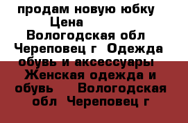 продам новую юбку › Цена ­ 2 500 - Вологодская обл., Череповец г. Одежда, обувь и аксессуары » Женская одежда и обувь   . Вологодская обл.,Череповец г.